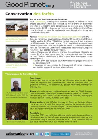 Actu Projet
                                                                                  n°2   Action Carbone
                                                                                        Avril 2011



Conservation des forêts
                                    Par et Pour les communautés locales
                                    Pour GoodPlanet, à Madagascar comme ailleurs, et même s’il reste
                                    encore beaucoup à faire sur le sujet, le mot d’ordre est désormais
                                    très clair : la REDD+ sera participative ou ne sera pas. A terme,
                                    aucun projet REDD+ digne de ce nom ne sera réellement bénéfique
                                    pour le climat ou pour la biodiversité sans l'implication totale des
                                    communautés locales.

                                    Focus : Transferts de Gestion des Ressources Naturelles (TGRN)
> Reportage WWF sur le Trans-
fert de Gestion des Ressources      Dans de nombreux pays tropicaux, l’insécurité foncière des COmmu-
Naturelles, février 2011            nautés locales de BAse (COBA) les conduit souvent à des pratiques
                                    de déforestation. Face à ce constat, l’Etat malgache (propriétaire des
                                    forêts du pays) leur offre depuis près de 20 ans la possibilité de béné-
                                    ficier de Transferts de Gestion des Ressources Naturelles (ici, espaces
                                    forestiers) aux abords de leurs villages.
                                    Mais, à Madagascar et ailleurs, changer les pratiques nécessite du
                                    temps. Et c’est bien parce que l’accompagnement dans la durée
                                    de ces COBA est décisif que la REDD+ peut être d’un apport consi-
                                    dérable pour :
                                         > sortir enfin des logiques court-termistes des projets classiques
                                         de développement
> Reportage WWF à Fandriana -
centre Est de Madagascar (sous-          > basculer vers des modes de financement pérennes et adaptés
titres en anglais)                       aux COBAs jusque là livrées à elles-mêmes


Témoignage de Rémi Rembia

                                    Fonctions :
                                    Appuyer la constitution des COBAs et délimiter leurs terroirs. Ren-
                                    forcer les capacités des communautés : mise en place des Dina (rè-
                                    glements internes), vie associative, gestion financière, montage de
                                    projets, etc.

                                    J'aime : La richesse des relations humaines avec les COBA, les con-
> R.Rembia est agent de terrain
                                    ditions de travail offertes par le WWF en récompense du difficile tra-
WWF et travaille sur les TGRN des
                                    vail en forêt ; bon salaire, couverture médicale familiale, bon équipe-
forêts humides de Fort-Dauphin
                                    ment de terrain (tente, matelas, GPS, etc).

                                    J’aime moins : Les difficiles travaux en forêt, les longues distan-
                                    ces à parcourir à pied, les sangsues pendant la saison des pluies,
                                    l’insécurité autour de certains villages. J'ai moi-même été victime de
                                    deux attaques de voleurs de zébus en 2009.

                                    Anecdote :
                                    Novembre 2009, après 10 jours bloqué par la pluie dans un village je
                                    décide de traverser la forêt pour rejoindre Ranomafana mais j'y suis
                                    rapidement bloqué par une rivière en crue. J'étais tellement inquiet
> Inventaire en forêt humide        que pour passer la nuit je suis monté dans un arbre !




                                                                                         Fondation GoodPlanet
                                                                                        www.actioncarbone.org
 