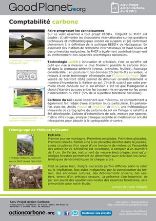 Actu Projet
                                                                                       n°2    Action Carbone
                                                                                              Avril 2011



Comptabilité carbone
                                        Faire progresser les connaissances
                                        Sur ce volet essentiel à tout projet REDD+, l’objectif du PHCF est
                                        double : (i) alimenter les discussions internationales sur les questions
                                        techniques et méthodologiques encore en suspens et (ii) contribuer
                                        pleinement à la définition de la politique REDD+ de Madagascar. En
                                        associant des instituts de recherche internationaux de haut niveau et
                                        des universités malgaches, le PHCF a également contribué largement
                                        au renforcement des capacités scientifiques nationales.
> Reportage : Mission LiDAR à
Madagascar 2010                         Technologie LiDAR : Innovation et précision, c'est ce qu'offre cet
                                        outil qui vise à mesurer le plus finement possible le carbone stoc-
                                        ké dans la biomasse aérienne (troncs, branches, feuilles). Avantage
                                        considérable : en produisant des données 3D des forêts survolées, le
                                        recours à cette technologie développée par l’Institut Carnegie (Uni-
                                        versité de Stanford USA) permet de diminuer considérablement le
                                        nombre d’inventaires à réaliser au sol. L’intérêt suscité par cette pre-
                                        mière étude conduite sur le sol africain a été tel que Madagascar a
                                        choisi d’étendre au pays entier les travaux mis en œuvre sur les zones
                                        d’intervention du PHCF (5% de la superficie forestière nationale).

                                        Carbone du sol : aussi important que méconnu, ce compartiment a
                                        également fait l’objet d’une attention toute particulière. En partena-
                                        riat avec les Unités Espace et Eco&Sols de l’IRD, une méthodologie
                                        innovante de cartographie du carbone du sol via l’imagerie satellite a
                                        été développée. Collecte d’échantillons de sols, mesure par spectro-
> Ouvrir le diaporama IRD : car-        métrie infra rouge, analyse d’images satellite et modélisation ont été
tographie carbone du sol                nécessaires pour aboutir à la cartographie ci-contre.


Témoignage de Philippe Willaume des forêts
                                        Extraits :
                                        Premier jour en montagne. Premières escalades. Premières glissades.
                                        Premiers relevés. Parfois cinq à six placettes décrites dans la journée,
                                        zones circulaires d’un rayon d’une trentaine de mètres où l’ensemble
                                        des arbres de ce périmètre est inventorié, à compter d’un diamètre
                                        de 5 cm. Un Vertex, instrument de mesure électronique, ainsi qu’un
                                        compas forestier permettent de déterminer avec précision les carac-
> Philippe Willaume, bénévole
                                        téristiques dendrométriques de chaque arbre.
pour le PHCF durant l'été 2010

                                        Tout se passe bien, malgré des accès parfois difficiles selon le relief
                                        ou la végétation. Nos aides malgaches, par la connaissance du ter-
                                        rain, des anciennes cultures, des déboisements anciens, des sen-
                                        tiers, seront d’un précieux secours. La présence d’un botaniste, de
                                        par son savoir des appellations locales des essences forestières, sera
                                        primordiale pour notre étude.
                                                                                     Carnet de route complet




Actu Projet Action Carbone                                                                Inscription / Désinscription
Crédits photos © GoodPlanet / Air France / WWF / AFP Photo -Je.                    http://newsletter.goodplanet.org/
Bernardes / C. Grinand / RFO / Ph. Willaume


                                                                                              Fondation GoodPlanet
                                                                                             www.actioncarbone.org
 