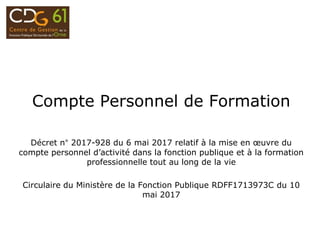 Compte Personnel de Formation
Décret n° 2017-928 du 6 mai 2017 relatif à la mise en œuvre du
compte personnel d’activité dans la fonction publique et à la formation
professionnelle tout au long de la vie
Circulaire du Ministère de la Fonction Publique RDFF1713973C du 10
mai 2017
 