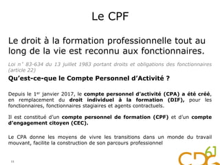 Le CPF
Le droit à la formation professionnelle tout au
long de la vie est reconnu aux fonctionnaires.
Loi n°83-634 du 13 juillet 1983 portant droits et obligations des fonctionnaires
(article 22)
Qu’est-ce-que le Compte Personnel d’Activité ?
Depuis le 1er janvier 2017, le compte personnel d’activité (CPA) a été créé,
en remplacement du droit individuel à la formation (DIF), pour les
fonctionnaires, fonctionnaires stagiaires et agents contractuels.
Il est constitué d’un compte personnel de formation (CPF) et d’un compte
d’engagement citoyen (CEC).
Le CPA donne les moyens de vivre les transitions dans un monde du travail
mouvant, facilite la construction de son parcours professionnel
11
 