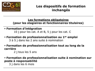 Les formations obligatoires
(pour les stagiaires et fonctionnaires titulaires)
 Formation d’intégration
10 j pour les cat. A et B, 5 j pour les cat. C
 Formation de professionnalisation au 1er emploi
3 à 5 j dans les 2 ans suite à nomination
 Formation de professionnalisation tout au long de la
carrière
2 j tous les 5 ans
 Formation de professionnalisation suite à nomination sur
poste à responsabilité
3 j dans les 6 mois
Les dispositifs de formation
inchangés
 