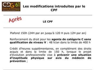 LE CPF
Plafond 150h (24H par an jusqu'à 120 H puis 12H par an)
Renforcement du droit pour les agents de catégorie C sans
qualification de niveau V : 48 h/an dans la limite de 400 h
Crédit d’heures supplémentaires, en complément des droits
acquis et dans la limite de 150 h, lorsque le projet
d’évolution professionnelle vise à prévenir une situation
d’inaptitude physique sur avis du médecin de
prévention ;
Les modifications introduites par le
CPF
 