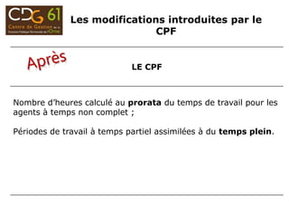 LE CPF
Nombre d’heures calculé au prorata du temps de travail pour les
agents à temps non complet ;
Périodes de travail à temps partiel assimilées à du temps plein.
Les modifications introduites par le
CPF
 