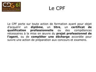 Le CPF
Le CPF porte sur toute action de formation ayant pour objet
d’acquérir un diplôme, un titre, un certificat de
qualification professionnelle ou des compétences
nécessaires à la mise en œuvre du projet professionnel de
l’agent, ou de compléter une décharge accordée pour
suivre une action de préparation aux concours et examens.
 