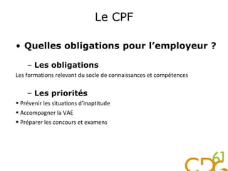 Le CPF
• Quelles obligations pour l’employeur ?
– Les obligations
Les formations relevant du socle de connaissances et compétences
– Les priorités
 Prévenir les situations d’inaptitude
 Accompagner la VAE
 Préparer les concours et examens
 