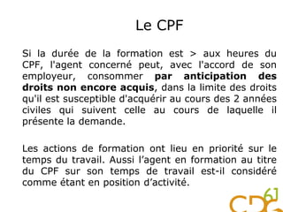 Si la durée de la formation est > aux heures du
CPF, l'agent concerné peut, avec l'accord de son
employeur, consommer par anticipation des
droits non encore acquis, dans la limite des droits
qu'il est susceptible d'acquérir au cours des 2 années
civiles qui suivent celle au cours de laquelle il
présente la demande.
Les actions de formation ont lieu en priorité sur le
temps du travail. Aussi l’agent en formation au titre
du CPF sur son temps de travail est-il considéré
comme étant en position d’activité.
Le CPF
 