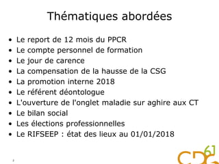 Thématiques abordées
• Le report de 12 mois du PPCR
• Le compte personnel de formation
• Le jour de carence
• La compensation de la hausse de la CSG
• La promotion interne 2018
• Le référent déontologue
• L'ouverture de l'onglet maladie sur aghire aux CT
• Le bilan social
• Les élections professionnelles
• Le RIFSEEP : état des lieux au 01/01/2018
2
 