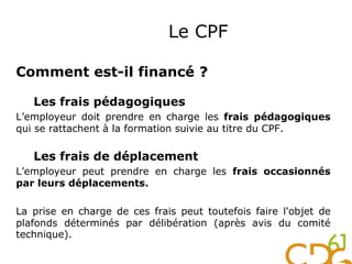 Comment est-il financé ?
Les frais pédagogiques
L’employeur doit prendre en charge les frais pédagogiques
qui se rattachent à la formation suivie au titre du CPF.
Les frais de déplacement
L’employeur peut prendre en charge les frais occasionnés
par leurs déplacements.
La prise en charge de ces frais peut toutefois faire l'objet de
plafonds déterminés par délibération (après avis du comité
technique).
Le CPF
 