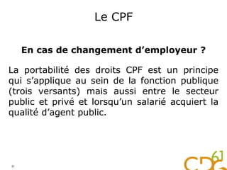 Le CPF
En cas de changement d’employeur ?
La portabilité des droits CPF est un principe
qui s’applique au sein de la fonction publique
(trois versants) mais aussi entre le secteur
public et privé et lorsqu’un salarié acquiert la
qualité d’agent public.
21
 