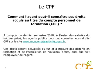 Le CPF
Comment l’agent peut-il connaître ses droits
acquis au titre du compte personnel de
formation (CPF) ?
A compter du dernier semestre 2018, à l’instar des salariés du
secteur privé, les agents publics pourront consulter leurs droits
CPF sur le site www.moncompteactivite.gouv.fr.
Ces droits seront actualisés au fur et à mesure des départs en
formation et de l’acquisition de nouveaux droits, quel que soit
l’employeur de l’agent.
22
 