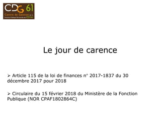 Le jour de carence
 Article 115 de la loi de finances n° 2017-1837 du 30
décembre 2017 pour 2018
 Circulaire du 15 février 2018 du Ministère de la Fonction
Publique (NOR CPAF1802864C)
 
