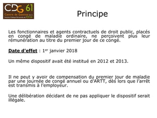 Principe
Les fonctionnaires et agents contractuels de droit public, placés
en congé de maladie ordinaire, ne perçoivent plus leur
rémunération au titre du premier jour de ce congé.
Date d’effet : 1er janvier 2018
Un même dispositif avait été institué en 2012 et 2013.
Il ne peut y avoir de compensation du premier jour de maladie
par une journée de congé annuel ou d’ARTT, dès lors que l’arrêt
est transmis à l’employeur.
Une délibération décidant de ne pas appliquer le dispositif serait
illégale.
 