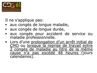 Il ne s’applique pas:
 aux congés de longue maladie,
 aux congés de longue durée,
 aux congés pour accident de service ou
maladie professionnelle.
 Lors d’une prolongation d’un arrêt initial de
CMO ou lorsque la reprise de travail entre
2 congés de maladie au titre de la même
cause n’a pas excédé 48 heures (jours
calendaires).
 