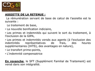 ASSIETTE DE LA RETENUE :
La rémunération servant de base de calcul de l’assiette est la
suivante :
Le traitement de base,
• La nouvelle bonification indiciaire,
• Les primes et indemnités qui suivent le sort du traitement, à
l’exclusion de la GIPA,
• Les primes et indemnités versés aux agents (à l’exclusion des
indemnités représentatives de frais, des heures
supplémentaires (IHTS), des avantages en nature),
• Le transfert prime-points,
• L'indemnité compensatrice
En revanche, le SFT (Supplément Familial de Traitement) est
versé dans son intégralité.
 