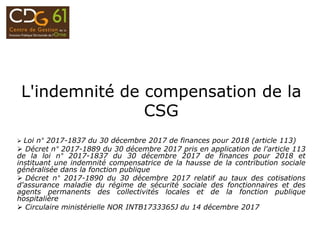 L'indemnité de compensation de la
CSG
 Loi n° 2017-1837 du 30 décembre 2017 de finances pour 2018 (article 113)
 Décret n° 2017-1889 du 30 décembre 2017 pris en application de l'article 113
de la loi n° 2017-1837 du 30 décembre 2017 de finances pour 2018 et
instituant une indemnité compensatrice de la hausse de la contribution sociale
généralisée dans la fonction publique
 Décret n° 2017-1890 du 30 décembre 2017 relatif au taux des cotisations
d'assurance maladie du régime de sécurité sociale des fonctionnaires et des
agents permanents des collectivités locales et de la fonction publique
hospitalière
 Circulaire ministérielle NOR INTB1733365J du 14 décembre 2017
 