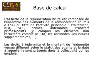 Base de calcul
L'assiette de la rémunération brute est composée de
l'ensemble des éléments de la rémunération soumis
à CSG au titre de l'activité principale : traitement,
NBI, SFT, primes, indemnités, transfert
primes/points (y compris les éléments non
récurrents comme le CIA, les astreintes, les heures
supplémentaires, …)
Les droits à indemnité et le montant de l'indemnité
versée diffèrent selon le statut des agents et la date
à laquelle ils sont présents dans la collectivité qui les
emploie.
 