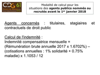 Modalité de calcul pour les
situations des agents publics nommés ou
recrutés avant le 1er janvier 2018
Agents concernés : titulaires, stagiaires et
contractuels de droit public
Calcul de l'indemnité :
Indemnité compensatrice mensuelle =
(Rémunération brute annuelle 2017 x 1.6702%) –
(cotisations annuelles : 1% solidarité + 0.75%
maladie) x 1.1053 / 12
 