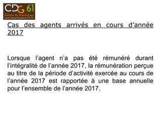 Cas des agents arrivés en cours d’année
2017
Lorsque l’agent n’a pas été rémunéré durant
l’intégralité de l’année 2017, la rémunération perçue
au titre de la période d’activité exercée au cours de
l’année 2017 est rapportée à une base annuelle
pour l’ensemble de l’année 2017.
 