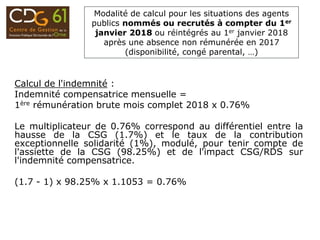 Modalité de calcul pour les situations des agents
publics nommés ou recrutés à compter du 1er
janvier 2018 ou réintégrés au 1er janvier 2018
après une absence non rémunérée en 2017
(disponibilité, congé parental, …)
Calcul de l'indemnité :
Indemnité compensatrice mensuelle =
1ère rémunération brute mois complet 2018 x 0.76%
Le multiplicateur de 0.76% correspond au différentiel entre la
hausse de la CSG (1.7%) et le taux de la contribution
exceptionnelle solidarité (1%), modulé, pour tenir compte de
l'assiette de la CSG (98.25%) et de l'impact CSG/RDS sur
l'indemnité compensatrice.
(1.7 - 1) x 98.25% x 1.1053 = 0.76%
 