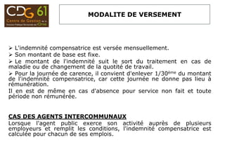 MODALITE DE VERSEMENT
 L'indemnité compensatrice est versée mensuellement.
 Son montant de base est fixe.
 Le montant de l'indemnité suit le sort du traitement en cas de
maladie ou de changement de la quotité de travail.
 Pour la journée de carence, il convient d'enlever 1/30ème du montant
de l'indemnité compensatrice, car cette journée ne donne pas lieu à
rémunération.
Il en est de même en cas d'absence pour service non fait et toute
période non rémunérée.
CAS DES AGENTS INTERCOMMUNAUX
Lorsque l'agent public exerce son activité auprès de plusieurs
employeurs et remplit les conditions, l'indemnité compensatrice est
calculée pour chacun de ses emplois.
 