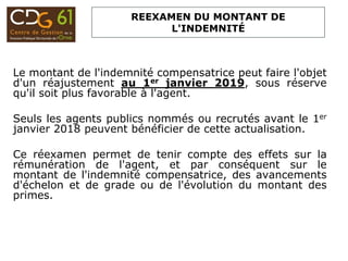 REEXAMEN DU MONTANT DE
L'INDEMNITÉ
Le montant de l'indemnité compensatrice peut faire l'objet
d'un réajustement au 1er janvier 2019, sous réserve
qu'il soit plus favorable à l'agent.
Seuls les agents publics nommés ou recrutés avant le 1er
janvier 2018 peuvent bénéficier de cette actualisation.
Ce réexamen permet de tenir compte des effets sur la
rémunération de l'agent, et par conséquent sur le
montant de l'indemnité compensatrice, des avancements
d'échelon et de grade ou de l'évolution du montant des
primes.
 