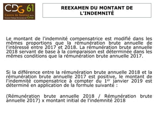 REEXAMEN DU MONTANT DE
L'INDEMNITÉ
Le montant de l'indemnité compensatrice est modifié dans les
mêmes proportions que la rémunération brute annuelle de
l'intéressé entre 2017 et 2018. La rémunération brute annuelle
2018 servant de base à la comparaison est déterminée dans les
mêmes conditions que la rémunération brute annuelle 2017.
Si la différence entre la rémunération brute annuelle 2018 et la
rémunération brute annuelle 2017 est positive, le montant de
l'indemnité compensatrice à compter du 1er janvier 2019 est
déterminé en application de la formule suivante :
(Rémunération brute annuelle 2018 / Rémunération brute
annuelle 2017) x montant initial de l'indemnité 2018
 