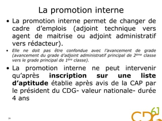 La promotion interne
• La promotion interne permet de changer de
cadre d’emplois (adjoint technique vers
agent de maitrise ou adjoint administratif
vers rédacteur).
• Elle ne doit pas être confondue avec l’avancement de grade
(avancement du grade d’adjoint administratif principal de 2ème classe
vers le grade principal de 1ère classe).
• La promotion interne ne peut intervenir
qu’après inscription sur une liste
d’aptitude établie après avis de la CAP par
le président du CDG- valeur nationale- durée
4 ans
39
 