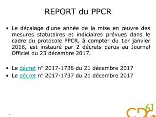 REPORT du PPCR
• Le décalage d'une année de la mise en œuvre des
mesures statutaires et indiciaires prévues dans le
cadre du protocole PPCR, à compter du 1er janvier
2018, est instauré par 2 décrets parus au Journal
Officiel du 23 décembre 2017.
• Le décret n° 2017-1736 du 21 décembre 2017
• Le décret n° 2017-1737 du 21 décembre 2017
4
 