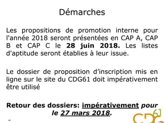 Démarches
Les propositions de promotion interne pour
l'année 2018 seront présentées en CAP A, CAP
B et CAP C le 28 juin 2018. Les listes
d'aptitude seront établies à leur issue.
Le dossier de proposition d’inscription mis en
ligne sur le site du CDG61 doit impérativement
être utilisé
Retour des dossiers: impérativement pour
le 27 mars 2018.
40
 