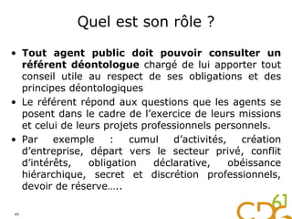Quel est son rôle ?
• Tout agent public doit pouvoir consulter un
référent déontologue chargé de lui apporter tout
conseil utile au respect de ses obligations et des
principes déontologiques
• Le référent répond aux questions que les agents se
posent dans le cadre de l’exercice de leurs missions
et celui de leurs projets professionnels personnels.
• Par exemple : cumul d’activités, création
d’entreprise, départ vers le secteur privé, conflit
d’intérêts, obligation déclarative, obéissance
hiérarchique, secret et discrétion professionnels,
devoir de réserve…..
45
 