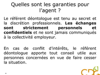 Quelles sont les garanties pour
l’agent ?
Le référent déontologue est tenu au secret et
la discrétion professionnels. Les échanges
sont strictement personnels et
confidentiels et ne sont jamais communiqués
à la collectivité employeur.
En cas de conflit d’intérêts, le référent
déontologue apporte tout conseil utile aux
personnes concernées en vue de faire cesser
la situation.
46
 