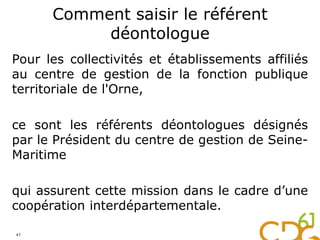 Comment saisir le référent
déontologue
Pour les collectivités et établissements affiliés
au centre de gestion de la fonction publique
territoriale de l'Orne,
ce sont les référents déontologues désignés
par le Président du centre de gestion de Seine-
Maritime
qui assurent cette mission dans le cadre d’une
coopération interdépartementale.
47
 