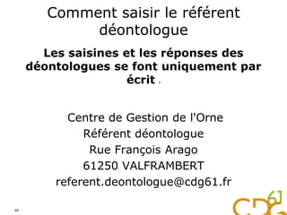 Comment saisir le référent
déontologue
Les saisines et les réponses des
déontologues se font uniquement par
écrit :
Centre de Gestion de l'Orne
Référent déontologue
Rue François Arago
61250 VALFRAMBERT
referent.deontologue@cdg61.fr
48
 