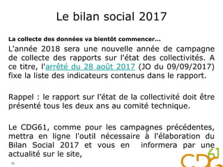 Le bilan social 2017
La collecte des données va bientôt commencer...
L'année 2018 sera une nouvelle année de campagne
de collecte des rapports sur l'état des collectivités. A
ce titre, l'arrêté du 28 août 2017 (JO du 09/09/2017)
fixe la liste des indicateurs contenus dans le rapport.
Rappel : le rapport sur l’état de la collectivité doit être
présenté tous les deux ans au comité technique.
Le CDG61, comme pour les campagnes précédentes,
mettra en ligne l'outil nécessaire à l'élaboration du
Bilan Social 2017 et vous en informera par une
actualité sur le site,
52
 