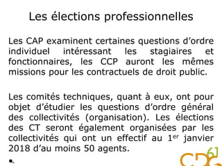 Les élections professionnelles
Les CAP examinent certaines questions d’ordre
individuel intéressant les stagiaires et
fonctionnaires, les CCP auront les mêmes
missions pour les contractuels de droit public.
Les comités techniques, quant à eux, ont pour
objet d’étudier les questions d’ordre général
des collectivités (organisation). Les élections
des CT seront également organisées par les
collectivités qui ont un effectif au 1er janvier
2018 d’au moins 50 agents.
•56
 
