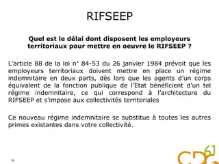 RIFSEEP
Quel est le délai dont disposent les employeurs
territoriaux pour mettre en oeuvre le RIFSEEP ?
L’article 88 de la loi n° 84-53 du 26 janvier 1984 prévoit que les
employeurs territoriaux doivent mettre en place un régime
indemnitaire en deux parts, dès lors que les agents d’un corps
équivalent de la fonction publique de l’Etat bénéficient d’un tel
régime indemnitaire, ce qui correspond à l’architecture du
RIFSEEP et s’impose aux collectivités territoriales
Ce nouveau régime indemnitaire se substitue à toutes les autres
primes existantes dans votre collectivité.
58
 