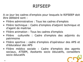 RIFSEEP
A ce jour les cadres d’emplois pour lesquels le RIFSEEP doit
être délibéré sont :
• Filière administrative : Tous les cadres d’emplois
• Filière technique : Cadre d’emplois d’adjoint technique et
d’agent de maitrise
• Filière animation : Tous les cadres d’emplois
• Filière culturelle : Cadre d’emplois des adjoints du
patrimoine
• Filière sportive : cadre d’emplois d’opérateur des APS et
d’éducateur des APS
• Filière médico sociale : Cadre d’emplois des agents
sociaux, ATSEM, Assitants socio éducatifs, conseillers
socio éducatifs
59
 