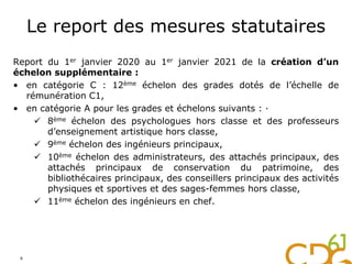 Le report des mesures statutaires
Report du 1er janvier 2020 au 1er janvier 2021 de la création d’un
échelon supplémentaire :
• en catégorie C : 12ème échelon des grades dotés de l’échelle de
rémunération C1,
• en catégorie A pour les grades et échelons suivants : ·
 8ème échelon des psychologues hors classe et des professeurs
d’enseignement artistique hors classe,
 9ème échelon des ingénieurs principaux,
 10ème échelon des administrateurs, des attachés principaux, des
attachés principaux de conservation du patrimoine, des
bibliothécaires principaux, des conseillers principaux des activités
physiques et sportives et des sages-femmes hors classe,
 11ème échelon des ingénieurs en chef.
6
 