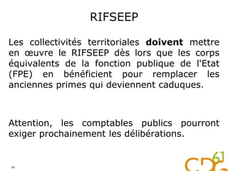 RIFSEEP
Les collectivités territoriales doivent mettre
en œuvre le RIFSEEP dès lors que les corps
équivalents de la fonction publique de l'Etat
(FPE) en bénéficient pour remplacer les
anciennes primes qui deviennent caduques.
Attention, les comptables publics pourront
exiger prochainement les délibérations.
60
 