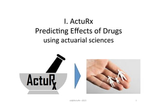 I.	
  ActuRx	
  
Predic/ng	
  Eﬀects	
  of	
  Drugs	
  
using	
  actuarial	
  sciences	
  
1	
  ed@ActuRx	
  –2015	
  
 