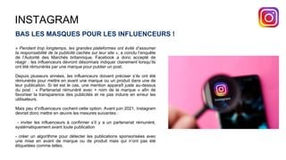 INSTAGRAM
BAS LES MASQUES POUR LES INFLUENCEURS !
« Pendant trop longtemps, les grandes plateformes ont évité d’assumer
la responsabilité de la publicité cachée sur leur site », a conclu l’enquête
de l’Autorité des Marchés britannique. Facebook a donc accepté de
réagir : les influenceurs devront désormais indiquer clairement lorsqu’ils
ont été rémunérés par une marque pour publier un post.
Depuis plusieurs années, les influenceurs doivent préciser s’ils ont été
rémunérés pour mettre en avant une marque ou un produit dans une de
leur publication. Si tel est le cas, une mention apparaît juste au-dessus
du post : « Partenariat rémunéré avec + nom de la marque » afin de
favoriser la transparence des publicités et ne pas induire en erreur les
utilisateurs.
Mais peu d’influenceurs cochent cette option. Avant juin 2021, Instagram
devrait donc mettre en œuvre les mesures suivantes :
- inviter les influenceurs à confirmer s’il y a un partenariat rémunéré,
systématiquement avant toute publication
- créer un algorithme pour détecter les publications sponsorisées avec
une mise en avant de marque ou de produit mais qui n’ont pas été
étiquetées comme telles.
 