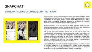 SNAPCHAT
SNAPCHAT SONNE LA CHARGE CONTRE TIKTOK
Snapchat lance Snapchat Sounds pour mieux concurrencer TikTok. Cette
nouvelle fonctionnalité permet de créer des snaps musicaux à partir d’une
bibliothèque de musiques, comme sur l’ex appli chinoise. Et pour mieux
lancer cette nouveauté, Snapchat propose en exclusivité la nouvelle
chanson « Lonely » de Justin Bieber et Benny Blanco.
Pour le moment, seuls les utilisateurs d’iOS peuvent tester Sounds.
Snapchat précise aussi vouloir prochainement permettre aux utilisateurs
de créer leurs propres sons pour les ajouter à leurs Snaps.
Sur TikTok, lorsque l’utilisateur appuie sur le son, on le dirige vers
d’autres vidéos qui utilisent la même musique et il n’y a pas toujours de
lien pour écouter la musique en intégralité. Avec Sounds, lorsqu’un
utilisateur reçoit un snap avec du son, il peut swiper vers le haut pour
découvrir la pochette de l’album, le nom de l’artiste et le titre de la
chanson. Il peut appuyer sur Play this song et écouter l’intégralité de la
chanson sur la plateforme musicale de son choix.
Les Snapchatteurs peuvent créer des snaps musicaux pour les envoyer
en message privé ou pour les mettre en story. Quand un ami leur envoie
un Snap musical, ils peuvent y répondre aussi par un Snap, en reprenant
le même son ou en choisissant un autre titre sur le catalogue.
 