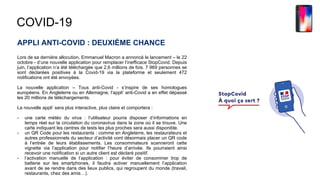 COVID-19
APPLI ANTI-COVID : DEUXIÈME CHANCE
Lors de sa dernière allocution, Emmanuel Macron a annoncé le lancement – le 22
octobre - d’une nouvelle application pour remplacer l’inefficace StopCovid. Depuis
juin, l’application n’a été téléchargée que 2,6 millions de fois. 7 969 personnes se
sont déclarées positives à la Covid-19 via la plateforme et seulement 472
notifications ont été envoyées.
La nouvelle application – Tous anti-Covid - s’inspire de ses homologues
européens. En Angleterre ou en Allemagne, l’appli’ anti-Covid a en effet dépassé
les 20 millions de téléchargements.
La nouvelle appli’ sera plus interactive, plus claire et comportera :
- une carte météo du virus : l’utilisateur pourra disposer d’informations en
temps réel sur la circulation du coronavirus dans la zone où il se trouve. Une
carte indiquant les centres de tests les plus proches sera aussi disponible.
- un QR Code pour les restaurants : comme en Angleterre, les restaurateurs et
autres professionnels du secteur d’activité vont désormais placer un QR code
à l’entrée de leurs établissements. Les consommateurs scanneront cette
vignette via l’application pour notifier l’heure d’arrivée. Ils pourraient ainsi
recevoir une notification si un autre client est déclaré positif.
- l’activation manuelle de l’application : pour éviter de consommer trop de
batterie sur les smartphones, il faudra activer manuellement l’application
avant de se rendre dans des lieux publics, qui regroupent du monde (travail,
restaurants, chez des amis…).
 