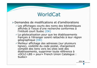 WorldCat
 Demandes de modifications et d’améliorations
 Les affichages courts des noms des bibliothèques
affichés à l’issue d’une recherche conformes à
l’intitulé court Sudoc (OK)
 La géolocalisation pour que les établissements
français à l’étranger soient rattachés à leur région
géographique (OK)
 Meilleur affichage des adresses (sur plusieurs
lignes), visibilité du code postal, chargement
complet des liens vers les sites web des
établissements, supprimer toute référence à
«OCLC-LBS » pour« French Union Catalogue :
Sudoc»
 