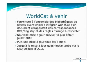WorldCat à venir
 Fourniture à l’ensemble des bibliothèques du
réseau ayant choisi d’intégrer WorldCat d’un
document récapitulatif des correspondances
RCR/Registry et des règles d’usage à respecter.
 Nouvelle mise à jour prévue fin juin début
juillet 2010
 Puis une mise à jour tous les 3 mois
 Jusqu’à la mise à jour quasi-instantanée via le
SRU-Update d’OCLC
 