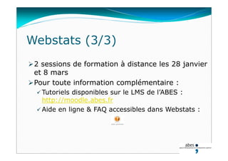 2 sessions de formation à distance les 28 janvier
et 8 mars
Pour toute information complémentaire :
 Tutoriels disponibles sur le LMS de l’ABES :
http://moodle.abes.fr
 Aide en ligne & FAQ accessibles dans Webstats :
Webstats (3/3)
 