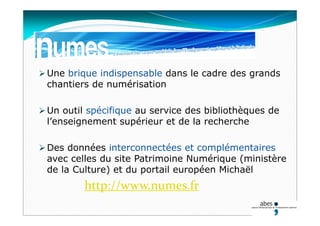  Une brique indispensable dans le cadre des grands
chantiers de numérisation
 Un outil spécifique au service des bibliothèques de
l’enseignement supérieur et de la recherche
 Des données interconnectées et complémentaires
avec celles du site Patrimoine Numérique (ministère
de la Culture) et du portail européen Michaël
http://www.numes.fr
 