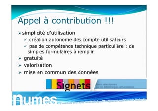 Appel à contribution !!!
simplicité d’utilisation
 création autonome des compte utilisateurs
 pas de compétence technique particulière : de
simples formulaires à remplir
 gratuité
 valorisation
 mise en commun des données
 