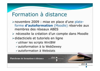 novembre 2009 : mise en place d’une plate-
forme d’autoformation (Moodle) réservée aux
membres des réseaux ABES
 nécessite la création d’un compte dans Moodle
didacticiels et tutoriels en ligne
 utiliser les scripts WinIBW
 autoformation à la WebDewey
 autoformation à Webstats
Formation à distance
 
