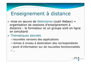 Enseignement à distance
 mise en œuvre de Webinaires (outil Webex) =
organisation de sessions d’enseignement à
distance : le formateur et un groupe sont en ligne
en simultané
 Thématiques abordés
 nouvelles versions des applications
 remise à niveau à destination des correspondants
 point d’information sur de nouvelles fonctionnalités
 …
 